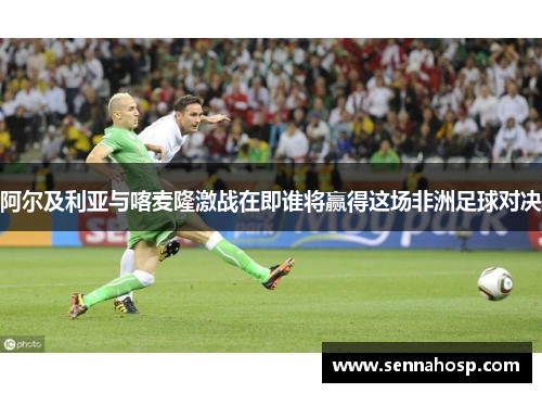 阿尔及利亚与喀麦隆激战在即谁将赢得这场非洲足球对决